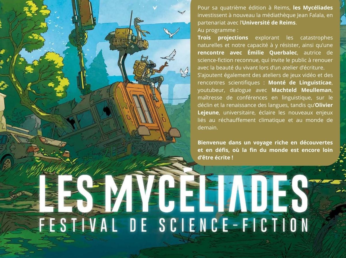  
	Pour sa quatrième édition à Reims, les Mycéliades investissent à nouveau la médiathèque Jean Falala, en partenariat avec l’Université de Reims. Au programme : trois projections explorant les catastrophes naturelles et notre capacité à y résister, ainsi qu’une rencontre avec Émilie Querbalec, autrice de science-fiction reconnue, qui invite le public à renouer avec la beauté du vivant lors d’un atelier d’écriture.
	S’ajoutent également des ateliers de jeux vidéo et des rencontres scientifiques : Monté de Linguisticae, youtubeur, dialogue avec Machteld Meulleman, maîtresse de conférences en linguistique, sur le déclin et la renaissance des langues, tandis qu’Olivier Lejeune, universitaire, éclaire les nouveaux enjeux liés au réchauffement climatique et au monde de demain.

	Bienvenue dans un voyage riche en découvertes et en défis, où la fin du monde est encore loin d’être écrite !
	